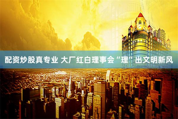 配资炒股真专业 大厂红白理事会“理”出文明新风
