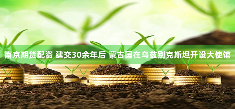 南京期货配资 建交30余年后 蒙古国在乌兹别克斯坦开设大使馆