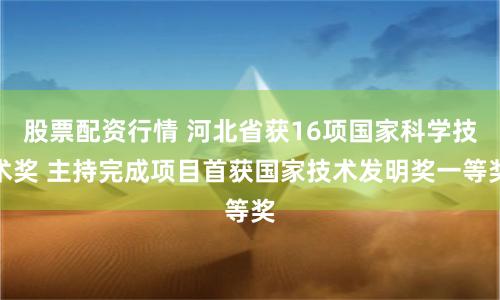 股票配资行情 河北省获16项国家科学技术奖 主持完成项目首获国家技术发明奖一等奖