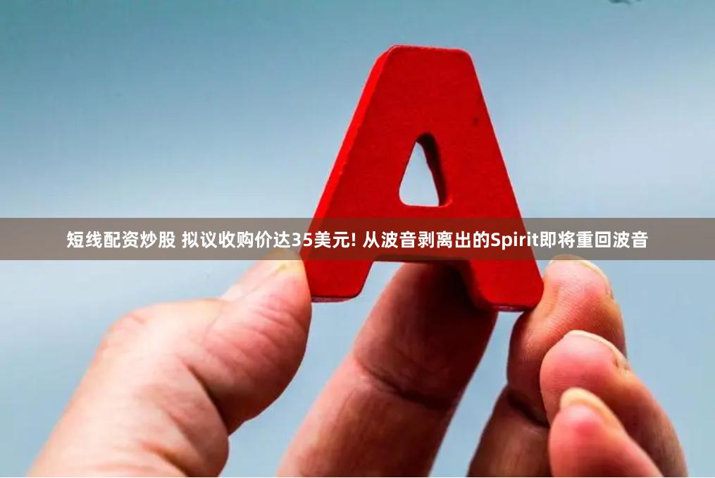 短线配资炒股 拟议收购价达35美元! 从波音剥离出的Spirit即将重回波音