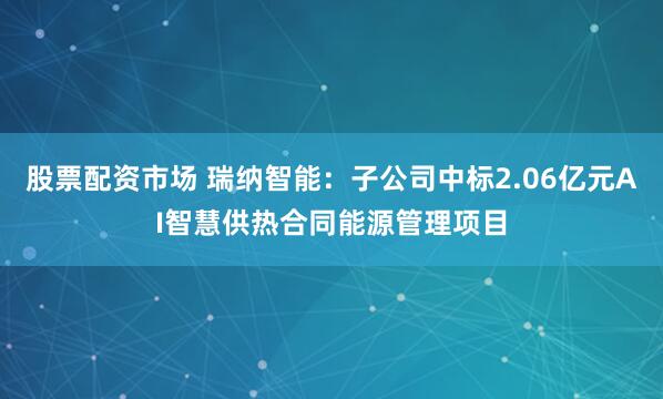 股票配资市场 瑞纳智能：子公司中标2.06亿元AI智慧供热合同能源管理项目