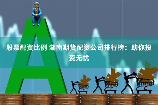 股票配资比例 湖南期货配资公司排行榜：助你投资无忧