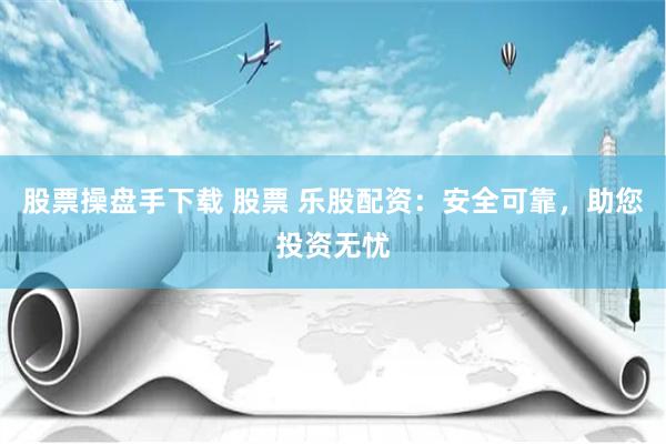 股票操盘手下载 股票 乐股配资：安全可靠，助您投资无忧