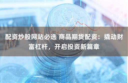 配资炒股网站必选 商品期货配资：撬动财富杠杆，开启投资新篇章