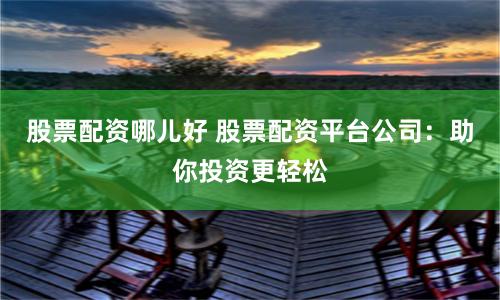 股票配资哪儿好 股票配资平台公司：助你投资更轻松