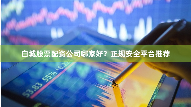 白城股票配资公司哪家好？正规安全平台推荐
