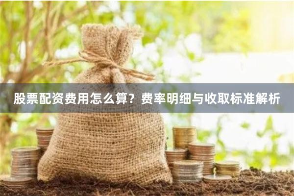 股票配资费用怎么算？费率明细与收取标准解析